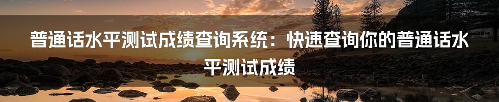 普通话水平测试成绩查询系统：快速查询你的普通话水平测试成绩