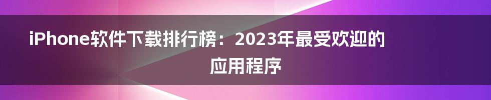 iPhone软件下载排行榜：2023年最受欢迎的应用程序