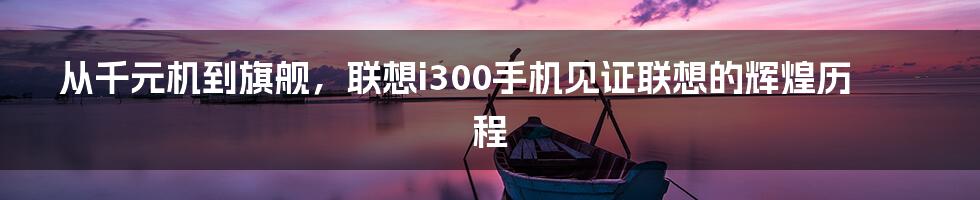 从千元机到旗舰，联想i300手机见证联想的辉煌历程