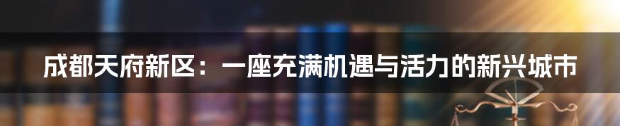 成都天府新区：一座充满机遇与活力的新兴城市