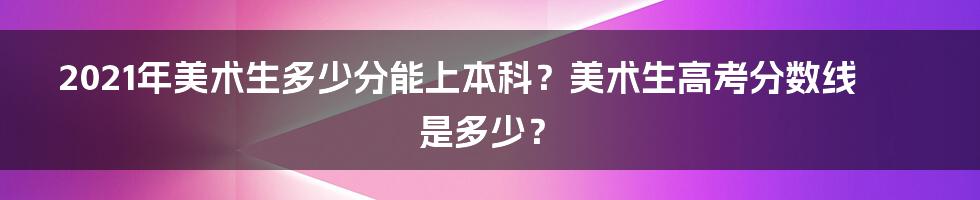 2021年美术生多少分能上本科？美术生高考分数线是多少？