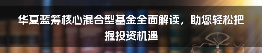 华夏蓝筹核心混合型基金全面解读，助您轻松把握投资机遇