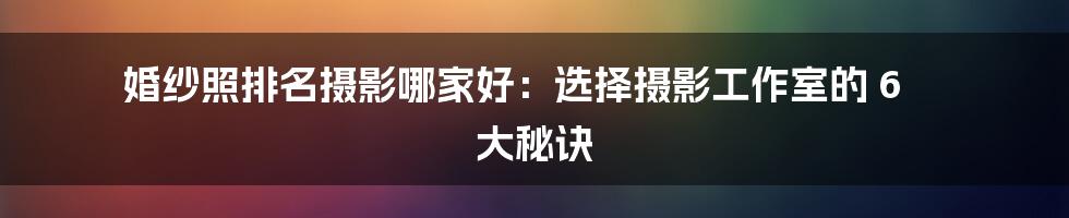 婚纱照排名摄影哪家好：选择摄影工作室的 6 大秘诀