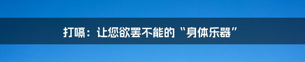 打嗝：让您欲罢不能的“身体乐器”