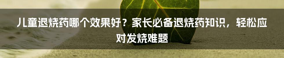 儿童退烧药哪个效果好？家长必备退烧药知识，轻松应对发烧难题