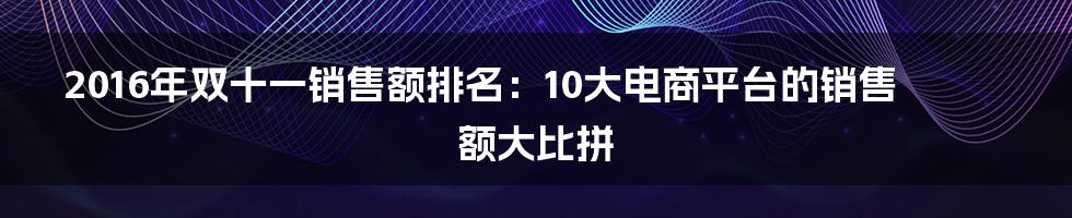 2016年双十一销售额排名：10大电商平台的销售额大比拼