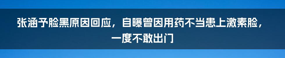 张涵予脸黑原因回应，自曝曾因用药不当患上激素脸，一度不敢出门