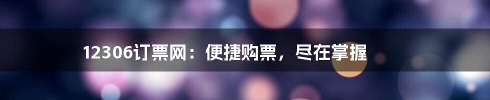 12306订票网：便捷购票，尽在掌握