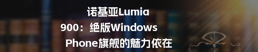 诺基亚Lumia 900：绝版Windows Phone旗舰的魅力依在