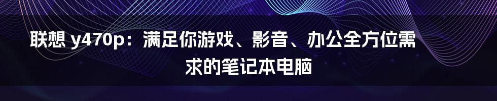 联想 y470p：满足你游戏、影音、办公全方位需求的笔记本电脑