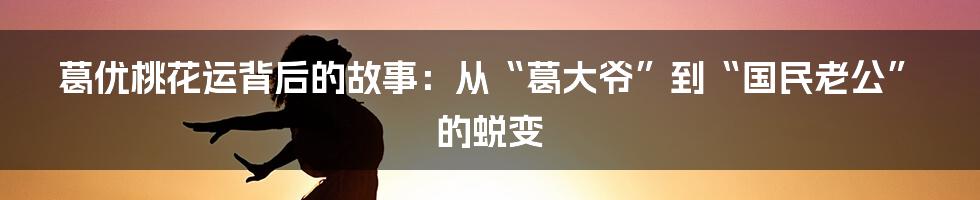 葛优桃花运背后的故事：从“葛大爷”到“国民老公”的蜕变