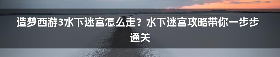 造梦西游3水下迷宫怎么走？水下迷宫攻略带你一步步通关