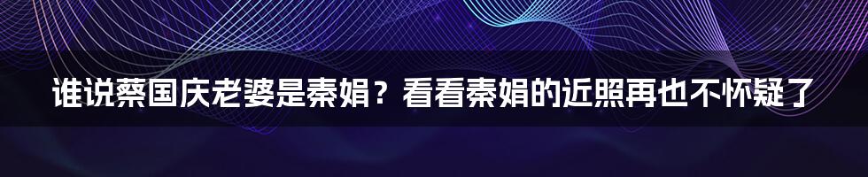 谁说蔡国庆老婆是秦娟？看看秦娟的近照再也不怀疑了