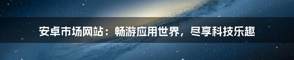 安卓市场网站：畅游应用世界，尽享科技乐趣