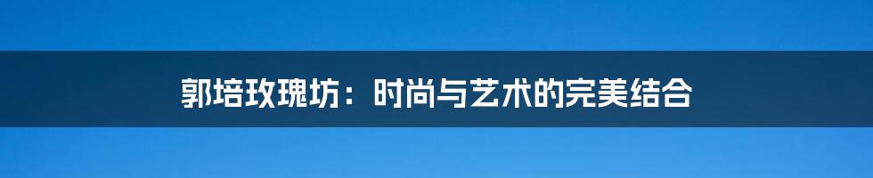 郭培玫瑰坊：时尚与艺术的完美结合