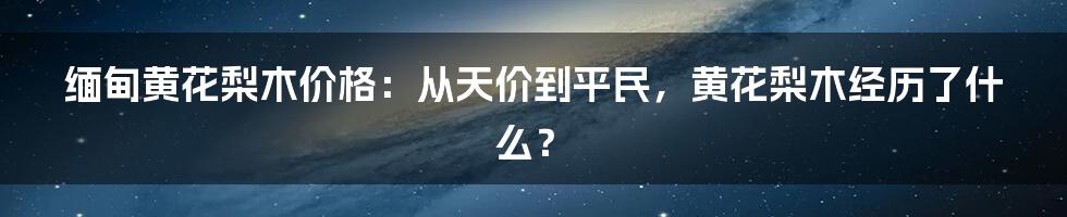 缅甸黄花梨木价格：从天价到平民，黄花梨木经历了什么？