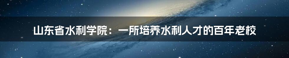 山东省水利学院：一所培养水利人才的百年老校