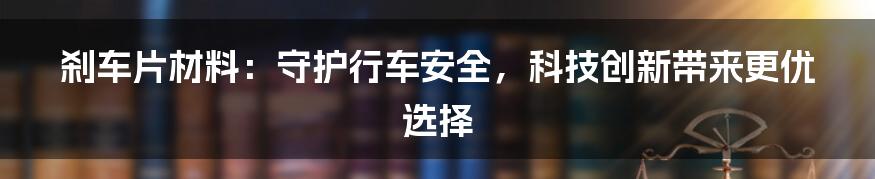 刹车片材料：守护行车安全，科技创新带来更优选择