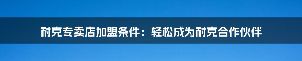 耐克专卖店加盟条件：轻松成为耐克合作伙伴