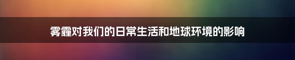 雾霾对我们的日常生活和地球环境的影响