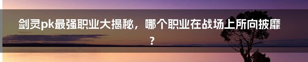 剑灵pk最强职业大揭秘，哪个职业在战场上所向披靡？