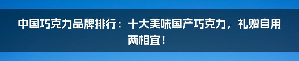 中国巧克力品牌排行：十大美味国产巧克力，礼赠自用两相宜！