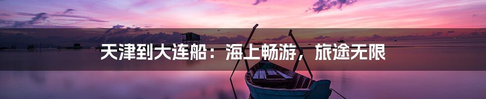 天津到大连船：海上畅游，旅途无限