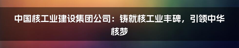 中国核工业建设集团公司：铸就核工业丰碑，引领中华核梦