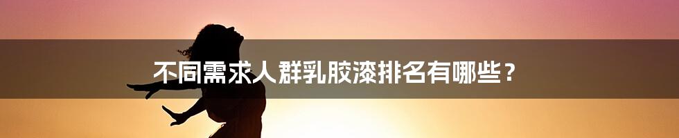 不同需求人群乳胶漆排名有哪些？