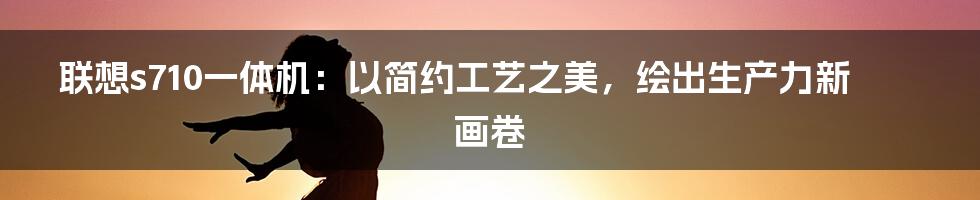 联想s710一体机：以简约工艺之美，绘出生产力新画卷