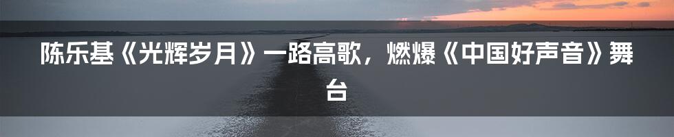 陈乐基《光辉岁月》一路高歌，燃爆《中国好声音》舞台