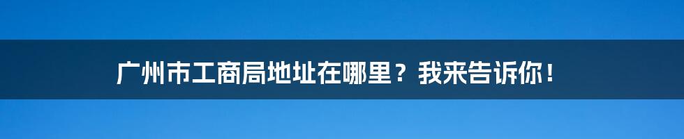 广州市工商局地址在哪里？我来告诉你！