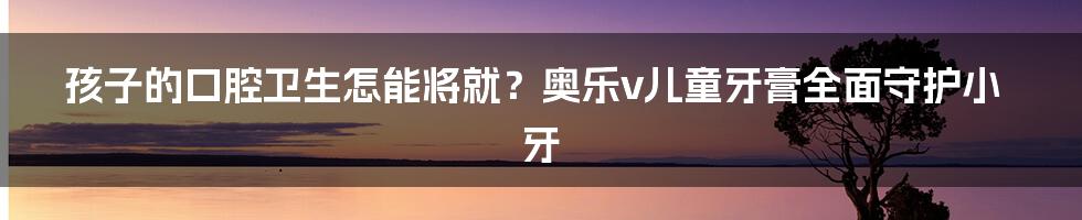 孩子的口腔卫生怎能将就？奥乐v儿童牙膏全面守护小牙