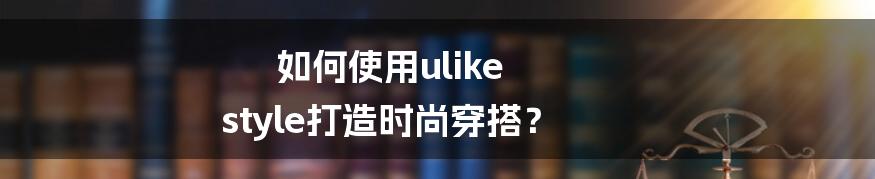 如何使用ulike style打造时尚穿搭？