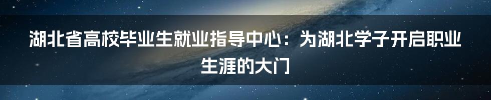 湖北省高校毕业生就业指导中心：为湖北学子开启职业生涯的大门