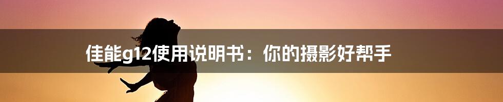 佳能g12使用说明书：你的摄影好帮手