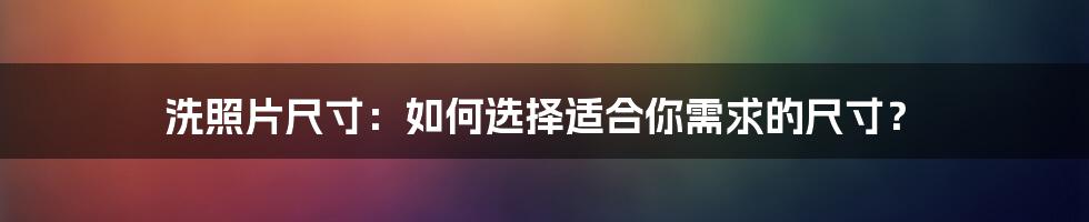 洗照片尺寸：如何选择适合你需求的尺寸？