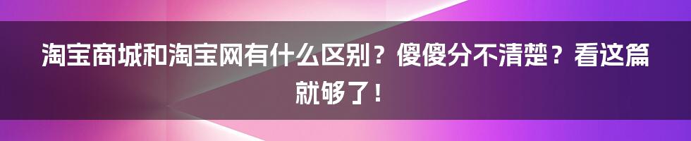 淘宝商城和淘宝网有什么区别？傻傻分不清楚？看这篇就够了！