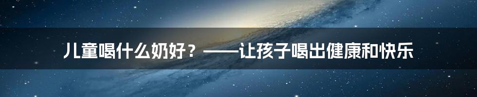 儿童喝什么奶好？——让孩子喝出健康和快乐