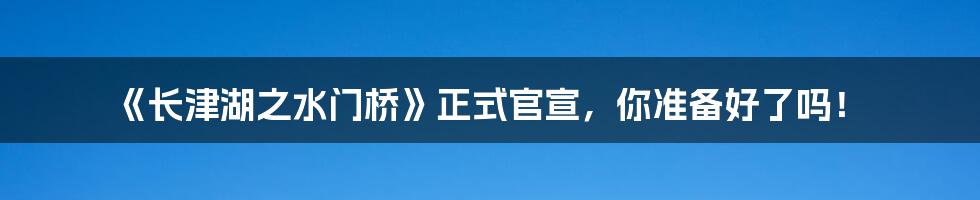 《长津湖之水门桥》正式官宣，你准备好了吗！