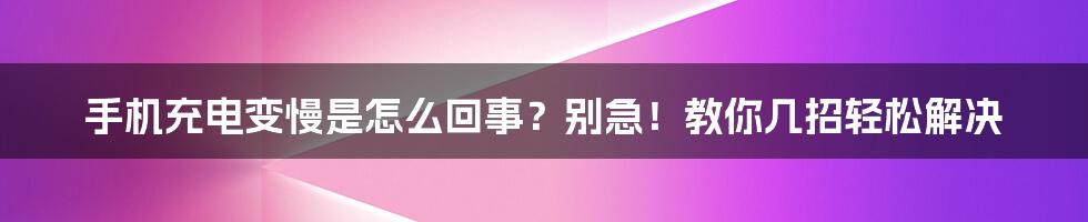 手机充电变慢是怎么回事？别急！教你几招轻松解决