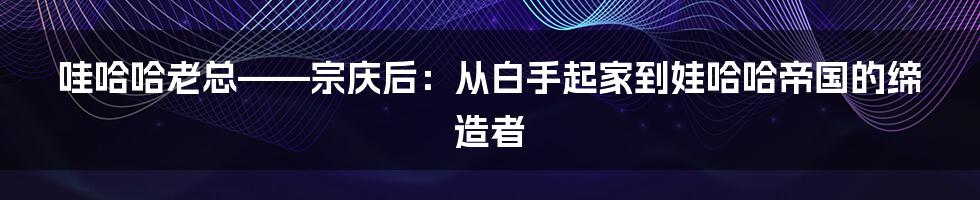 哇哈哈老总——宗庆后：从白手起家到娃哈哈帝国的缔造者