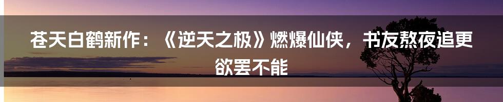 苍天白鹤新作：《逆天之极》燃爆仙侠，书友熬夜追更欲罢不能