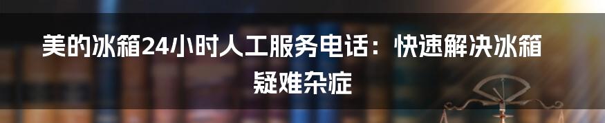 美的冰箱24小时人工服务电话：快速解决冰箱疑难杂症