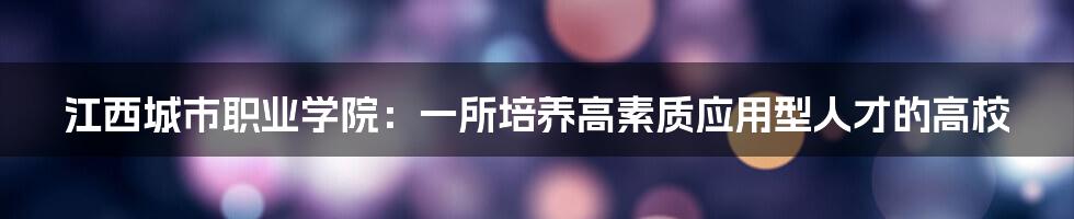 江西城市职业学院：一所培养高素质应用型人才的高校