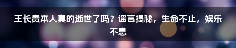 王长贵本人真的逝世了吗？谣言揭秘，生命不止，娱乐不息