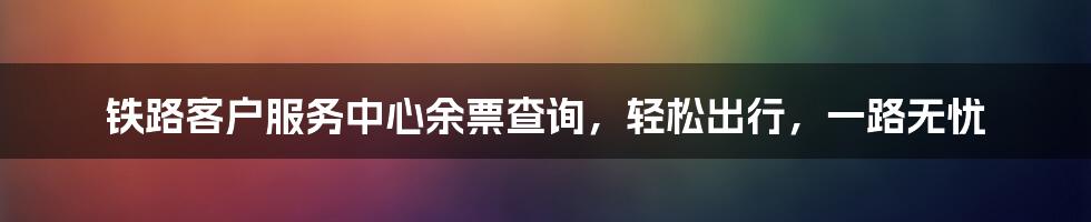 铁路客户服务中心余票查询，轻松出行，一路无忧