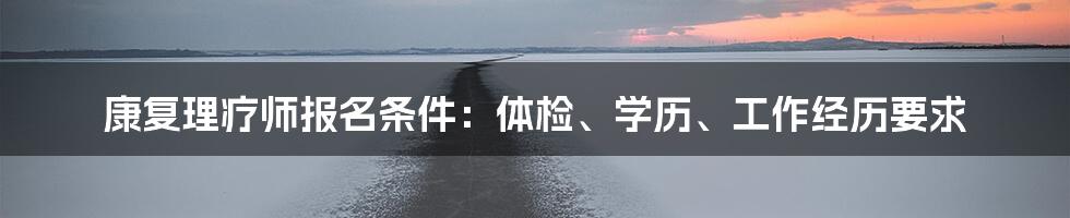 康复理疗师报名条件：体检、学历、工作经历要求