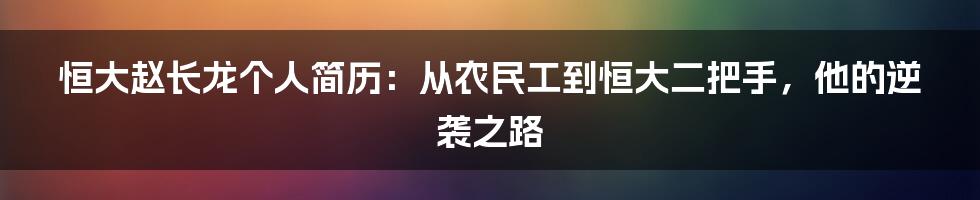 恒大赵长龙个人简历：从农民工到恒大二把手，他的逆袭之路