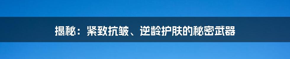 揭秘：紧致抗皱、逆龄护肤的秘密武器